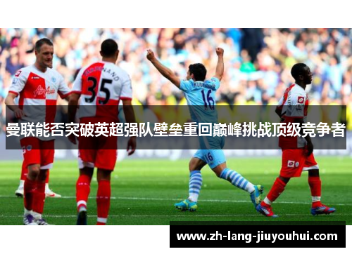 曼联能否突破英超强队壁垒重回巅峰挑战顶级竞争者