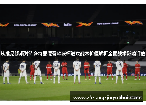 从维尼修斯对阵多特蒙德看欧联杯进攻战术价值解析全面战术影响评估