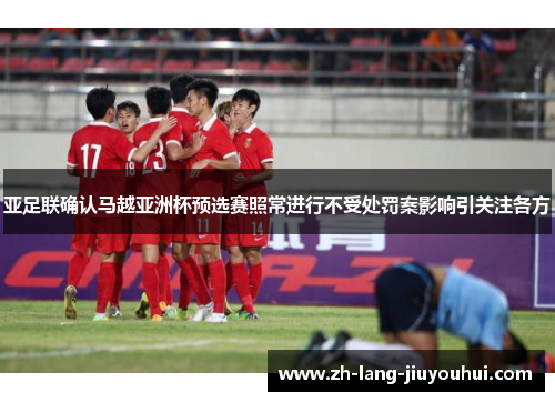 亚足联确认马越亚洲杯预选赛照常进行不受处罚案影响引关注各方