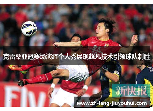 克雷桑亚冠赛场演绎个人秀展现超凡技术引领球队制胜