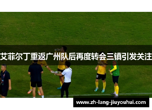 艾菲尔丁重返广州队后再度转会三镇引发关注