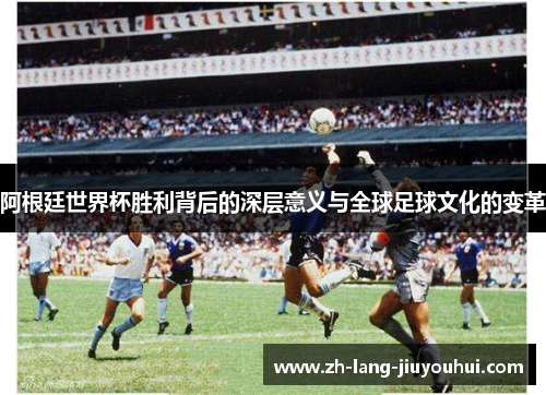 阿根廷世界杯胜利背后的深层意义与全球足球文化的变革